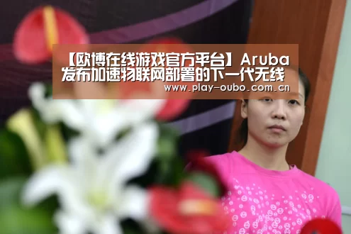【欧博在线游戏官方平台】Aruba发布加速物联网部署的下一代无线解决方案(图2) 欧博在线游戏官方平台