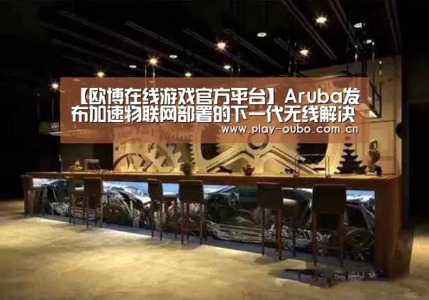 【欧博在线游戏官方平台】Aruba发布加速物联网部署的下一代无线解决方案(图4) 欧博在线游戏官方平台