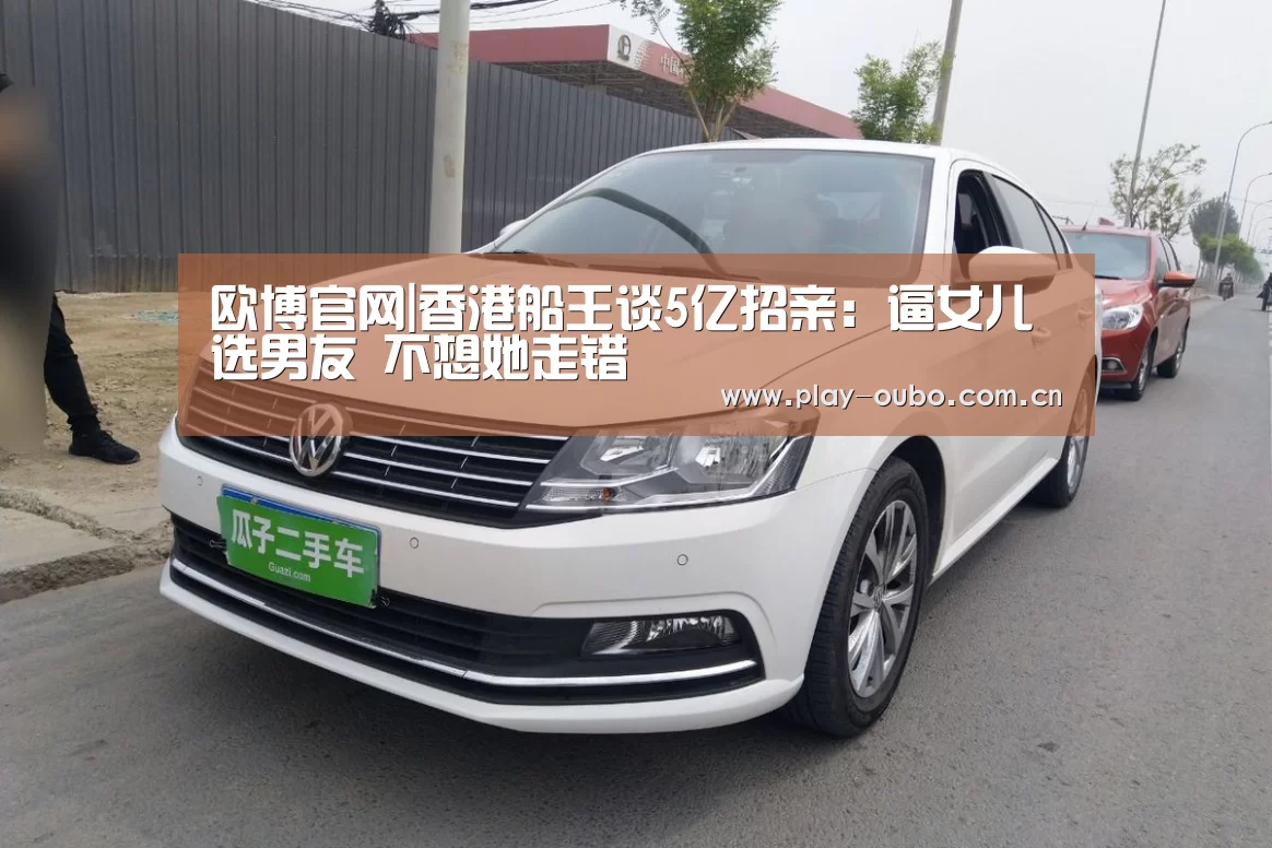 欧博官网|香港船王谈5亿招亲:逼女儿选男友 不想她走错(图1) 欧博游戏