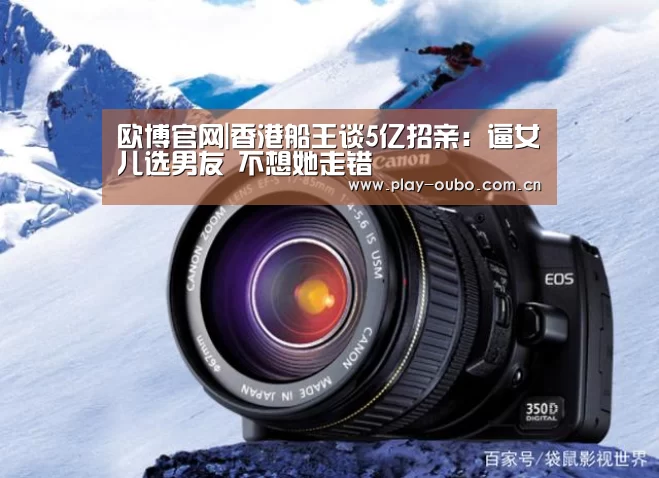 欧博官网|香港船王谈5亿招亲:逼女儿选男友 不想她走错(图2) 欧博在线游戏官方平台