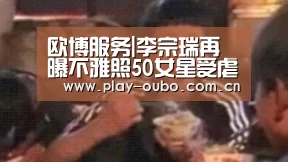 欧博服务|李宗瑞再曝不雅照50女星受虐名单揭晓 房祖名前女友指证(图1) 欧博服务